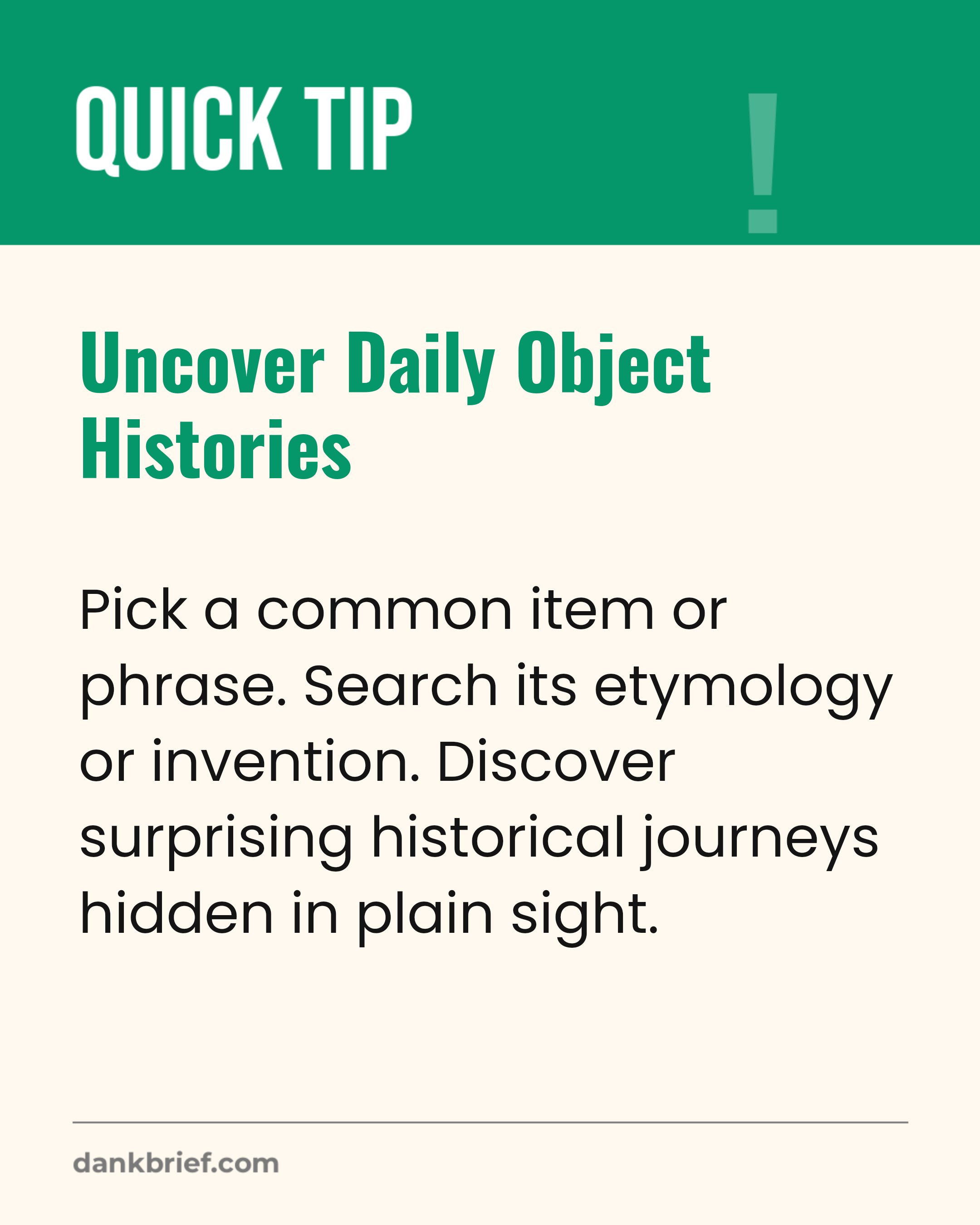 Uncover Daily Object Histories / Pick a common item or phrase. Search its etymology or invention. Discover surprising historical journeys hidden in plain sight.