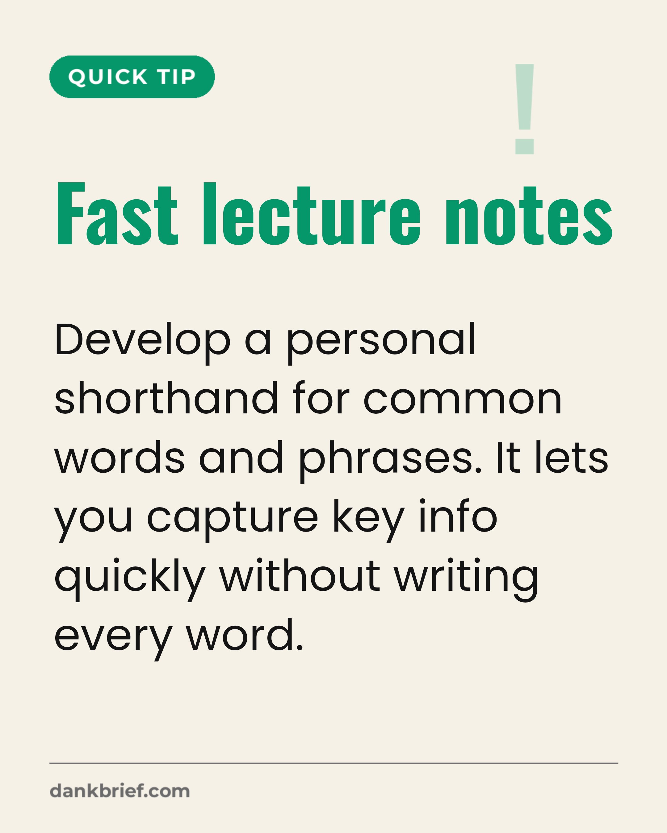 Fast lecture notes / Develop a personal shorthand for common words and phrases. It lets you capture key info quickly without writing every word.