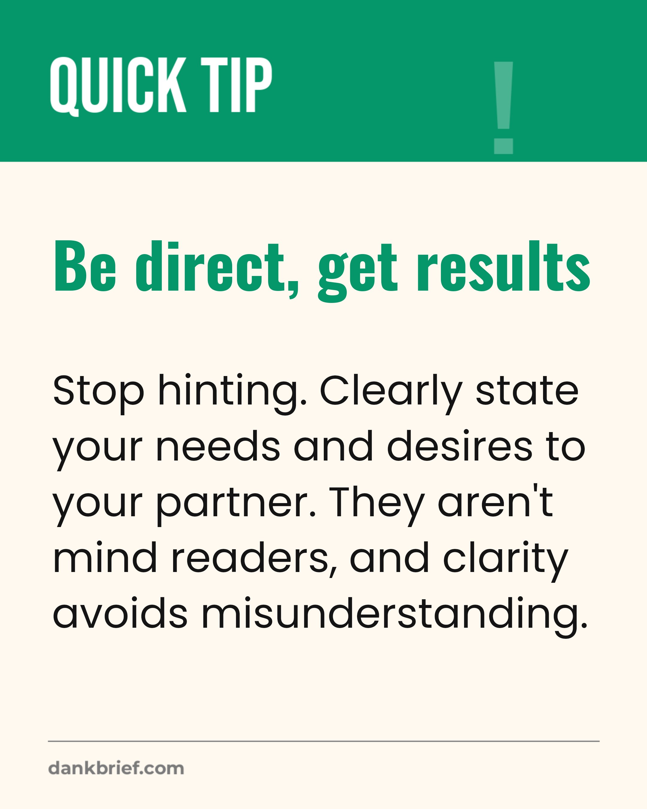 Be direct, get results / Stop hinting. Clearly state your needs and desires to your partner. They aren't mind readers, and clarity avoids misunderstanding.