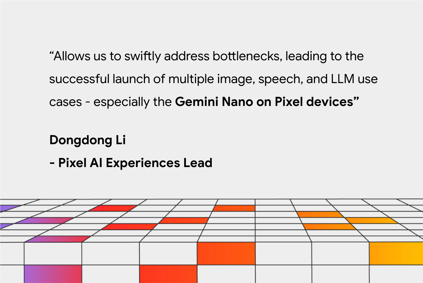 "Allows us to swiftly address bottlenecks, leading to the successful launch of multiple image, speech, and LLM use cases - especially the Gemini Nano in Pixel devices" Dongdong Li – Pixel AI Experiences Lead