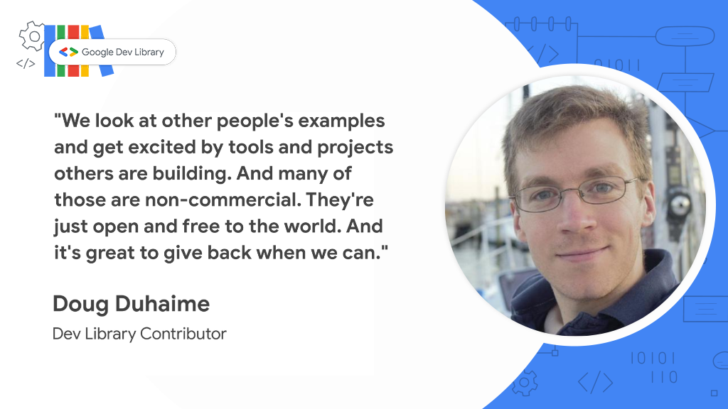 Google Dev Library Quote: We look at other people's examples and get excited by tools and
      projects others are building. And many of those are non-commercial. They're just open and free
      to the world. And it's great to give back when we can. Doug Duhaime Dev Library Contributor