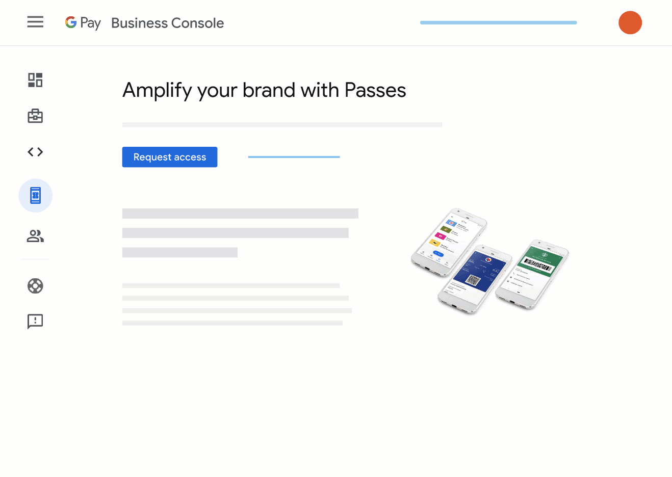 The new Passes section in Google Pay’s Business Console lets you request access
      to the API and manage your passes alongside other Google Pay resources.