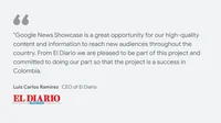 El Diario on what News Showcase means for their business and readers: "Google News Showcase is a great opportunity for our high-quality content and information to reach new audiences throughout the country. From El Diario we are pleased to be part of this project and committed to doing our part so that the project is a success in Colombia." - Luis Carlos Ramírez, CEO of El Diario