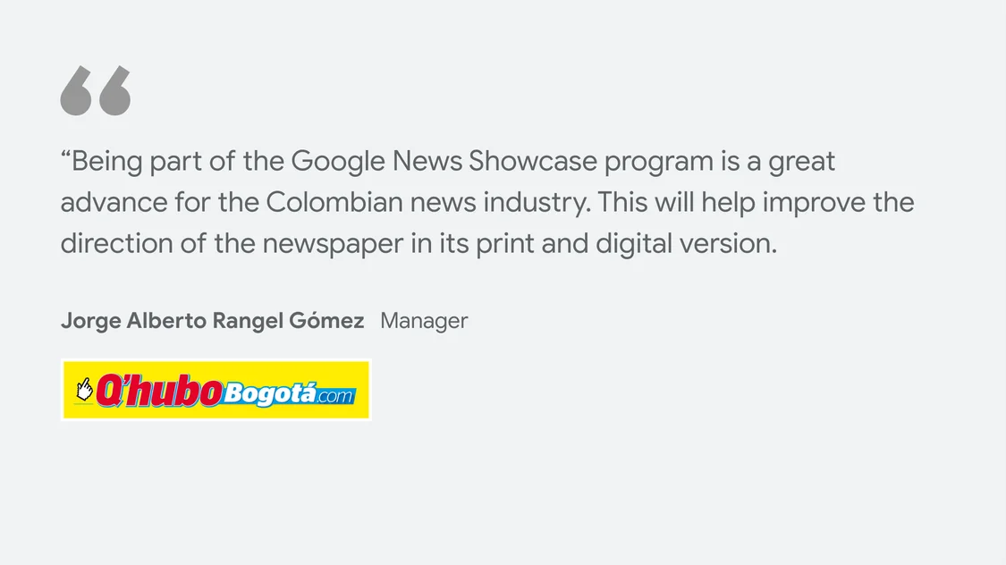 Q’Hubo Q'Hubo Bogotá on what News Showcase means for their business and readers: “Being part of the Google News Showcase program is a great advance for the Colombian news industry. This will help improve the direction of the newspaper in its print and digital version." - Jorge Alberto Rangel Gómez - Manager