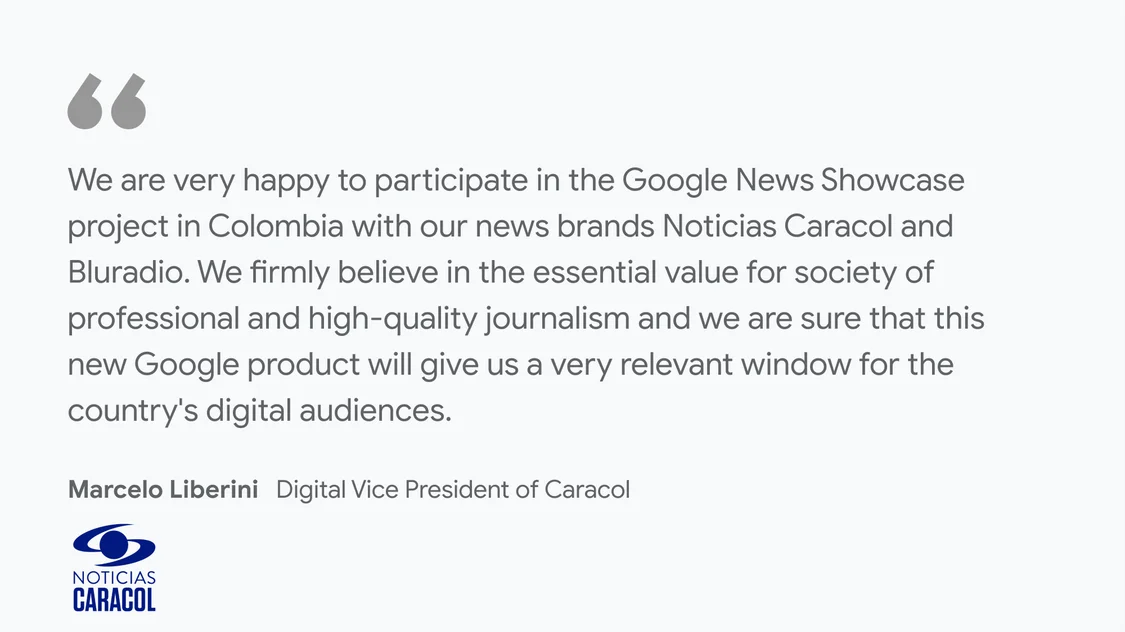 Noticias Caracol on what News Showcase means for their business and readers: “We are very happy to participate in the Google News Showcase project in Colombia with our news brands Noticias Caracol and BLU radio. We firmly believe in the essential value for society of professional and high-quality journalism and we are sure that this new Google product will give us a very relevant window for the country's digital audiences” - Marcelo Liberini, Digital Vice President of Caracol