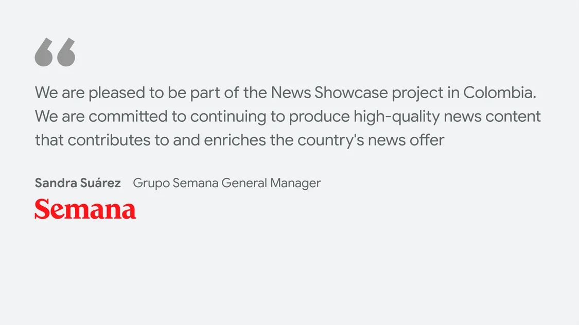 Semana on what News Showcase means for their business and readers: "We are pleased to be part of the News Showcase project in Colombia. We are committed to continuing to produce high-quality news content that contributes to and enriches the country's news offer” - Sandra Suarez Grupo Semana General Manager