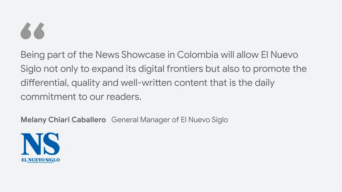 El Nuevo Siglo on what News Showcase means for their business and readers: "Being part of the News Showcase in Colombia will allow El Nuevo Siglo not only to expand its digital frontiers but also to promote the differential, quality and well-written content that is the daily commitment to our readers." - Melany Chiari Caballero, General Manager of El Nuevo Siglo
