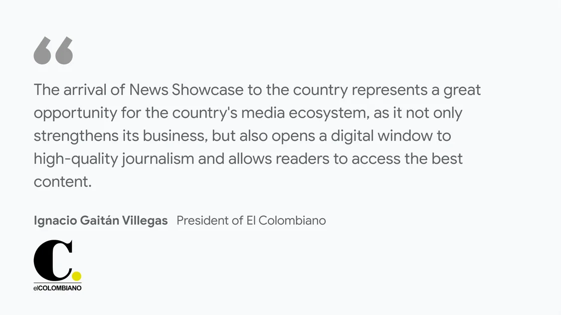 El Colombiano on what News Showcase means for their business and readers: "The arrival of News Showcase to the country represents a great opportunity for the country's media ecosystem, as it not only strengthens its business, but also opens a digital window to high-quality journalism and allows readers to access the best content." - Ignacio Gaitán Villegas President of El Colombiano