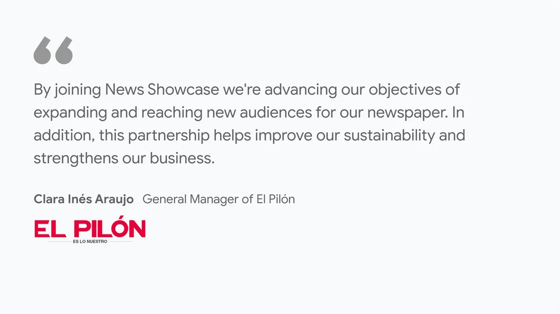 El Pilón on what News Showcase means for their business and readers: “By joining News Showcase we're advancing our objectives of expanding and reaching new audiences for our newspaper. In addition, this partnership helps improve our sustainability and strengthens our business" - Clara Inés Araujo, General Manager of El Pilón