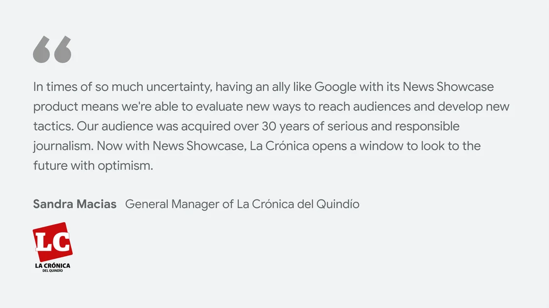 La Crónica del Quindío on what News Showcase means for their business and readers: “In times of so much uncertainty, having an ally like Google with its News Showcase product means we're able to evaluate new ways to reach audiences and develop new tactics. Our audience was acquired over 30 years of serious and responsible journalism. Now with News Showcase, La Crónica opens a window to look to the future with optimism." - Sandra Macias, General Manager of La Crónica del Quindío