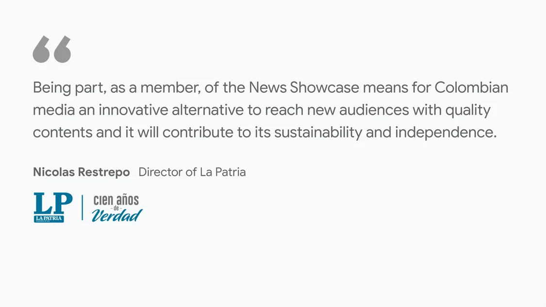 La Patria on what News Showcase means for their business and readers:  “Being part, as a member, of the News Showcase means for Colombian media an innovative alternative to reach new audiences with quality contents and it will contribute to its sustainability and independence.” - Nicolas Restrepo, Director of La Patria