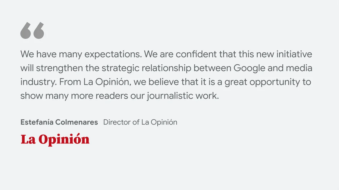 La Opinión on what News Showcase means for their business and readers: We have many expectations. We are confident that this new initiative will strengthen the strategic relationship between Google and media industry. From  La Opinión, we believe that it is a great opportunity to show many more readers our journalistic work" - Estefanía Colmenares. Directora of the Opinión