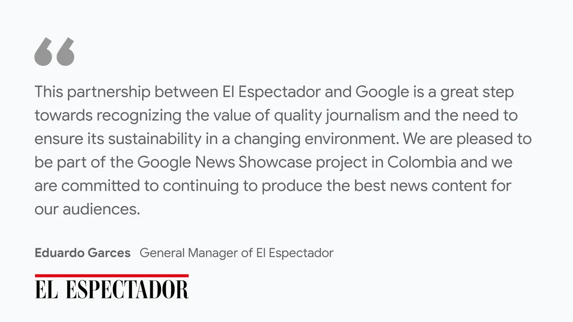 El Espectador on what News Showcase means for their business and readers: "This partnership between El Espectador and Google is a great step towards recognizing the value of quality journalism and the need to ensure its sustainability in a changing environment. We are pleased to be part of the Google News Showcase project in Colombia and we are committed to continuing to produce the best news content for our audiences." - Eduardo Garces, General Manager at El Espectador