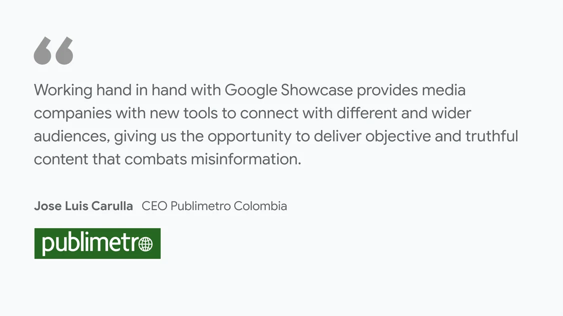 Publimetro on what News Showcase means for their business and readers: "Working hand in hand with Google Showcase provides media companies with new tools to connect with different and wider audiences, giving us the opportunity to deliver objective and truthful content that combats misinformation.” - Jose Luis Carulla, CEO Publimetro Colombia