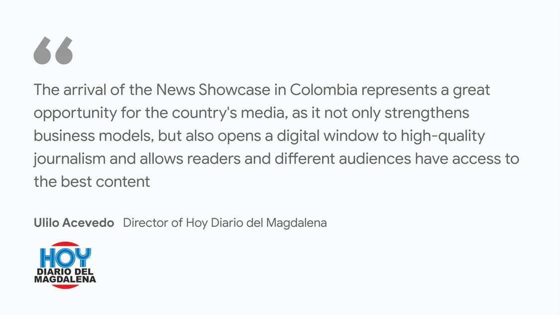 Hoy Diario del Magdalena on what News Showcase means for their business and readers: "The arrival of the News Showcase in Colombia represents a great opportunity for the country's media, as it not only strengthens business models, but also opens a digital window to high-quality journalism and allows readers and different audiences have access to the best content ” - Ulilo Acevedo, Director of Hoy Diario del Magdalena