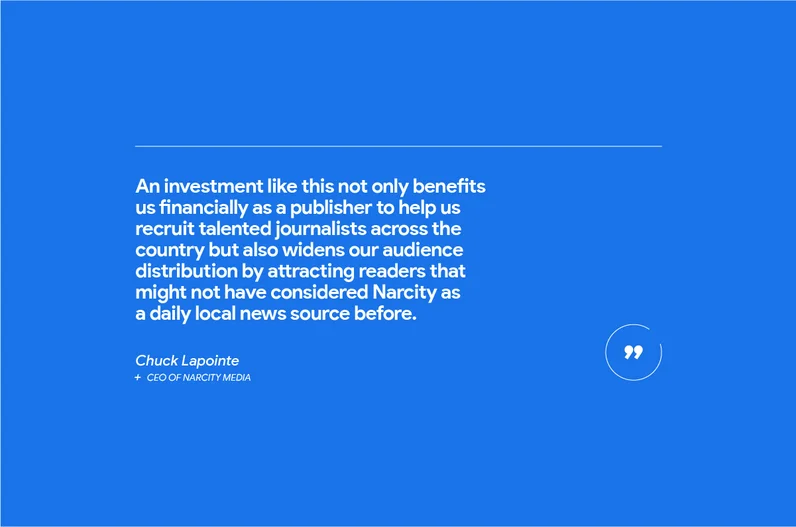 “An investment like this not only benefits us financially as a publisher to help us recruit talented journalists across the country but also widens our audience distribution by attracting readers that might not have considered Narcity as a daily local news source before,” says Chuck Lapointe, CEO of Narcity Media, one of the fastest-growing digital media publishers for millennials in North America.