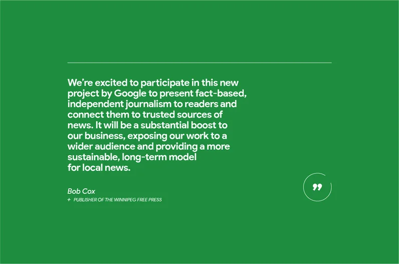 “We’re excited to participate in this new project by Google to present fact-based, independent journalism to readers and connect them to trusted sources of news,” says Bob Cox, publisher of the Winnipeg Free Press, a leading news publisher in Western Canada. “It will be a substantial boost to our business, exposing our work to a wider audience and providing a more sustainable, long-term model for local news.”