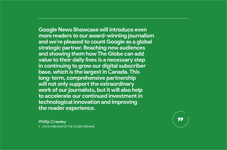 “Google News Showcase will introduce even more readers to our award-winning journalism and we're pleased to count Google as a global strategic partner,” says Phillip Crawley, CEO & Publisher of The Globe and Mail.  “Reaching new audiences and showing them how The Globe can add value to their daily lives is a necessary step in continuing to grow our digital subscriber base, which is the largest in Canada. This long-term, comprehensive partnership will not only support the extraordinary work of our journalists, but it will also help to accelerate our continued investment in technological innovation and improving the reader experience.”