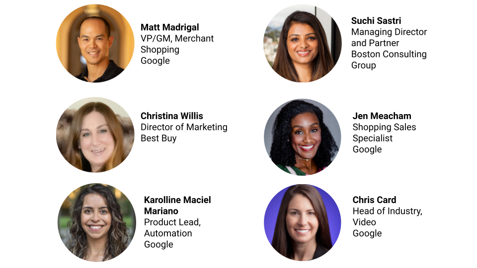 Image depicts 6 people along with their names, job title and company. The first is Matt Madrigal, VP/GM, Merchant Shopping at Google. The next person is Suchi Sastri, Managing Director and Partner at Boston Consulting Group. The next person is Christina Willis, Director of Marketing at Best Buy. Then there is Jen Meacham, Shopping Sales Specialist at Google. Then, Karolline Maciel Mariano, Product Lead, Automation at Google. Finally, Chris Card, Head of Industry, Video at Google.