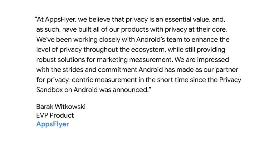 “At AppsFlyer, we believe that privacy is an essential value, and, as such, have built all of our products with privacy at their core. We’ve been working closely with Android’s team to enhance the level of privacy throughout the ecosystem, while still providing robust solutions for marketing measurement. We are impressed with the strides and commitment Android has made as our partner for privacy-centric measurement in the short time since the Privacy Sandbox on Android was announced.” - Barak Witkowski, EVP Product AppsFlyer