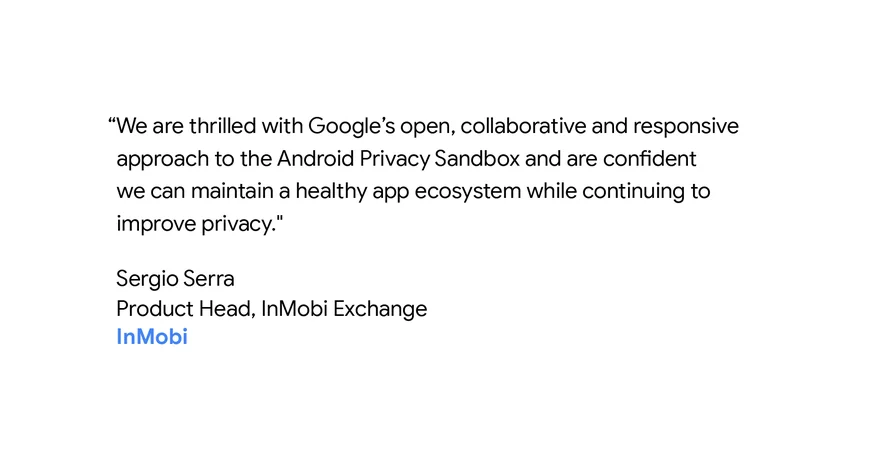 “We are thrilled with Google’s open, collaborative and responsive approach to the Android Privacy Sandbox and are confident we can maintain a healthy app ecosystem while continuing to improve privacy." - Sergio Serra, Product head, InMobi Exchange.