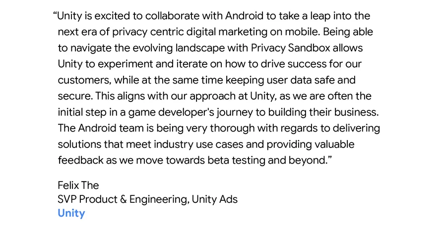 Unity is excited to collaborate with Android to take a leap into the next era of privacy centric digital marketing on mobile. Being able to navigate. Felix The, SVP Product & Engineering, Unity Ads the evolving landscape with Privacy Sandbox allows Unity to experiment and iterate on how to drive success for our customers, while at the same time keeping user data safe and secure. This aligns with our approach at Unity, as we are often the initial step in a game developer's journey to building their business. The Android team is being very thorough with regards to delivering solutions that meet industry use cases and providing valuable feedback as we move towards beta testing and beyond.