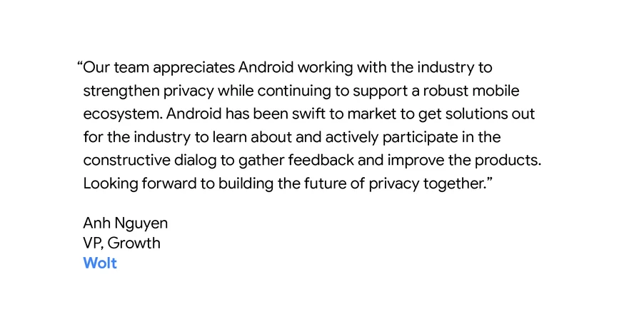 “Our team appreciates Android working with the industry to strengthen privacy while continuing to support a robust mobile ecosystem. Android has been swift to market to get solutions out for the industry to learn about and actively participate in the constructive dialog to gather feedback and improve the products. Looking forward to building the future of privacy together.” - Anh Nguyen, VP Growth, Wolt