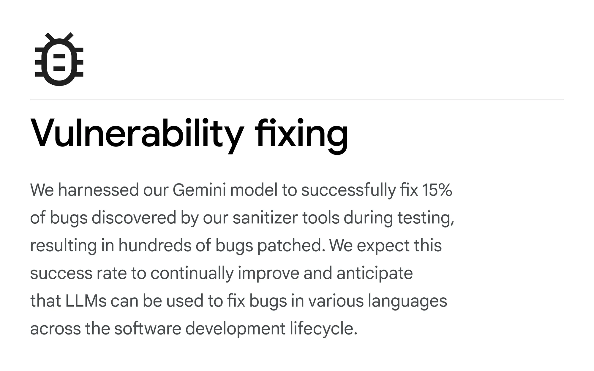 A text card that reads: Vulnerability fixing: We harnessed our Gemini model to successfully fix 15% of bugs discovered by our sanitizer tools during testing, resulting in hundreds of bugs patched. We expect this success rate to continually improve and anticipate that LLMs can be used to fix bugs in various languages across the software development lifecycle.