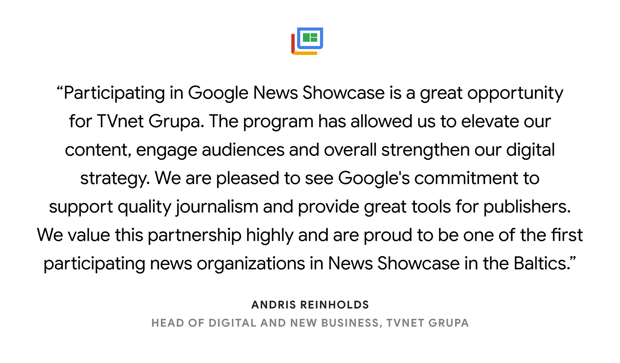 Illustrated card reading: “Participating in Google News Showcase is a great opportunity for TVnet Grupa. The program has allowed us to elevate our content, engage audiences and overall strengthen our digital strategy. We are pleased to see Google's commitment to support quality journalism and provide great tools for publishers. We value this partnership highly and are proud to be one of the first participating news organizations in News Showcase in the Baltics.” Andris Reinholds, Head of Digital and New Business, TVnet Grupa