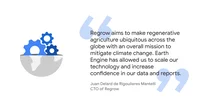 Quote from Juan Delard de Rigoulieres Mantelli, CTO of Regrow: “Regrow aims to make regenerative agriculture ubiquitous across the globe with an overall mission to mitigate climate change. Earth Engine has allowed us to scale our technology and increase confidence in our data and reports.”