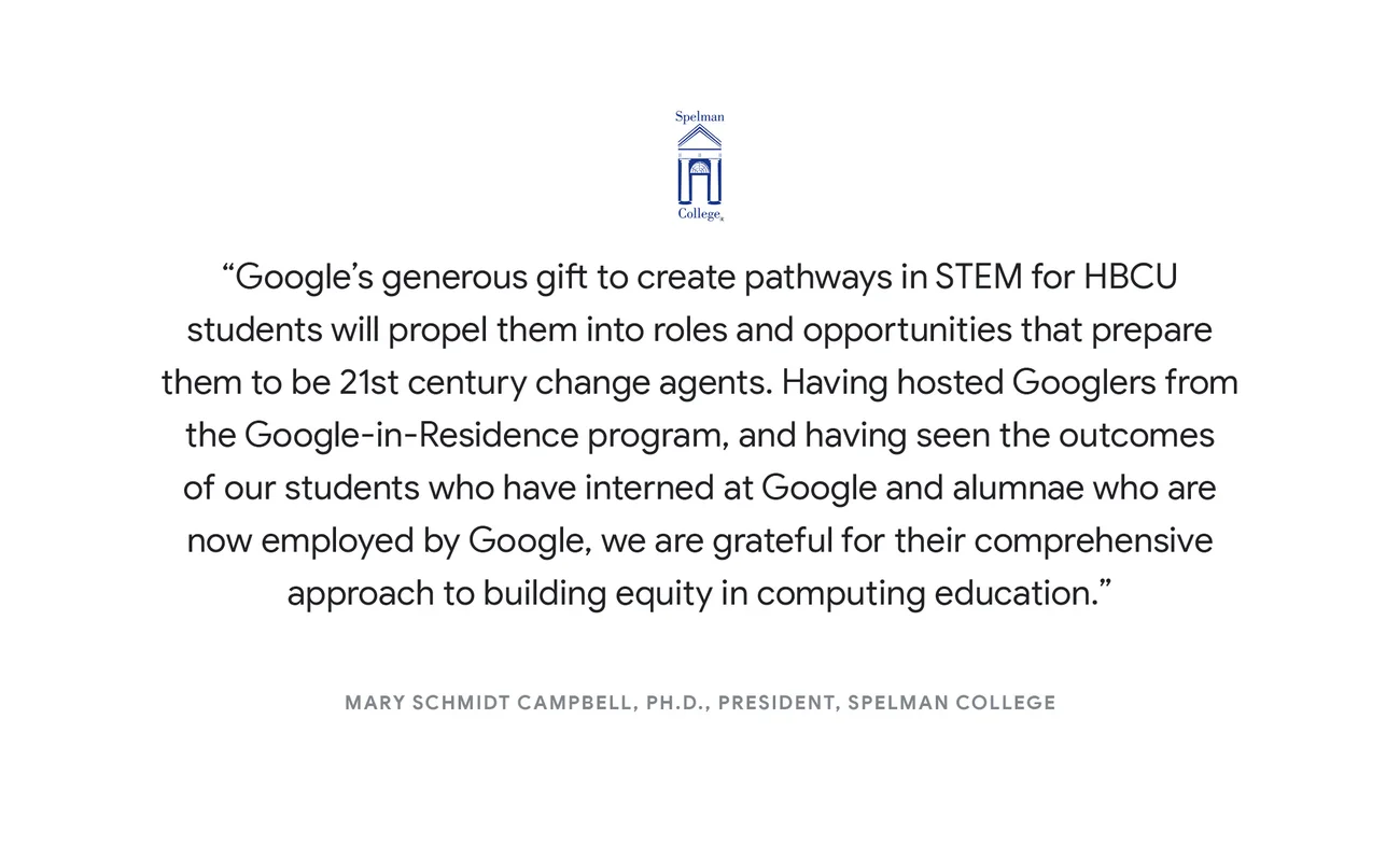 “Google’s generous gift to create pathways in STEM for HBCU students will propel them into roles and opportunities that prepare them to be 21st century change agents. Having hosted Googlers from the Google-in-Residence program, and having seen the outcomes of our students who have interned at Google and alumnae who are now employed by Google, we are grateful for their comprehensive approach to building equity in computing education.” - Mary Schmidt Campbell, Ph.D., President, Spelman College