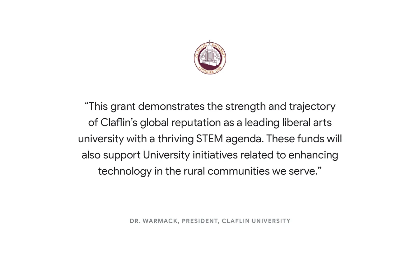 “This grant demonstrates the strength and trajectory of Claflin’s global reputation as a leading liberal arts university with a thriving STEM agenda. These funds will also support University initiatives related to enhancing technology in the rural communities we serve.” - Dr. Warmack, President, Claflin University