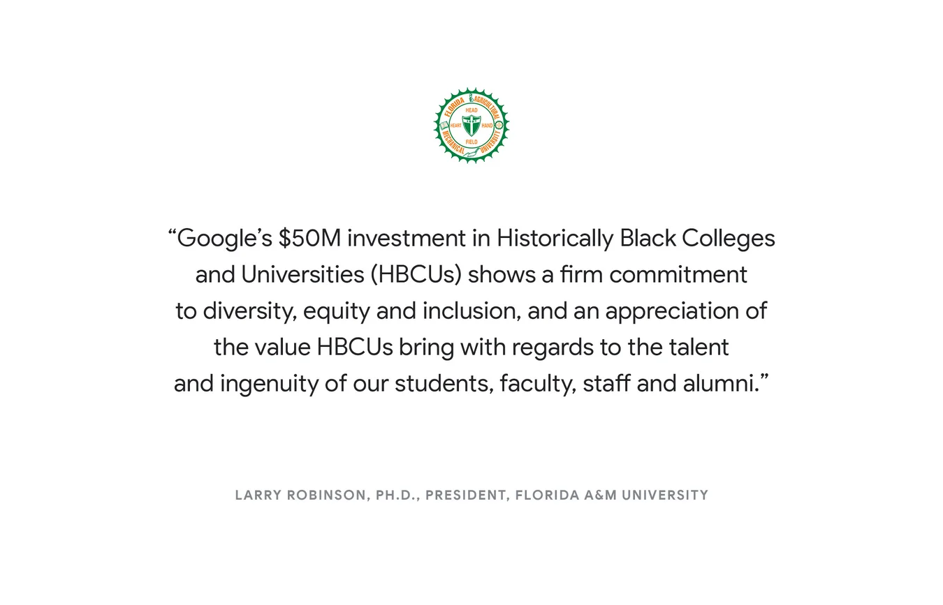 "Google's $50M investment in Historically Black Colleges and Universities (HBCUs) shows a firm commitment to diversity, equity and inclusion, and an appreciation of the value HBCUs bring with regards to the talent and ingenuity of our students, faculty, staff and alumni."- Larry Robinson, Ph.D., President, Florida A&M University