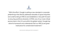 “With this effort, Google is setting a new standard in corporate philanthropy that directly addresses decades of gross inequities and underfunding at HBCUs and establishes a new path forward to ensuring workforce diversity in STEM, one of our most critical sectors here in the U.S. and within the global market. Google has done its homework and understands that our HBCUs are great institutions for unrestricted investment.” - Dr. Wilson, Morgan State University