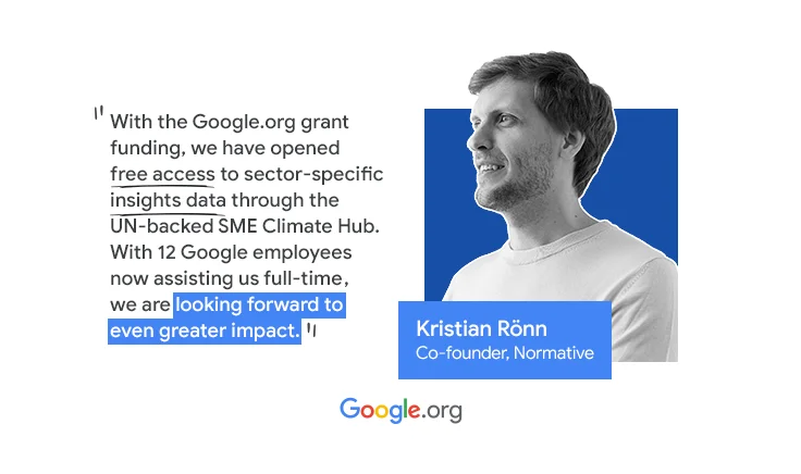 A picture of Kristian Rönn, co-founder of Normative. A quote says “With the Google.org grant funding,  we have accelerated our work to open free access to sector-specific insights data for SMEs available through the UN-backed SME Climate Hub. This has been transformational. Now that we have 12 Google employees assisting us full-time for 6 months as part of a Google.org Fellowship, we are looking forward to even greater impact”