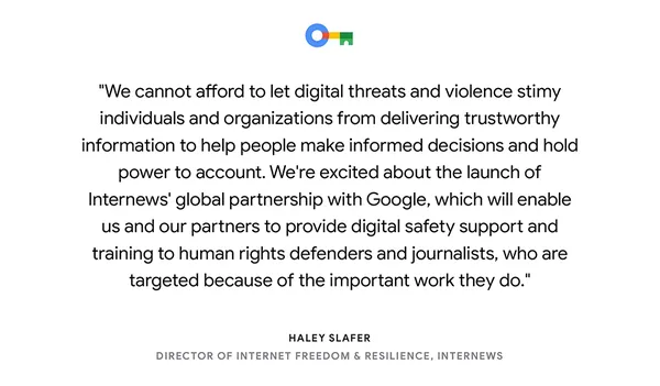 text card reading "We cannot afford to let digital threats and violence stimy individuals and organizations from delivering trustworthy information to help people make informed decisions and hold power to account. We're excited about the launch of Internews' global partnership with Google, which will enable us and our partners to provide digital safety support and training to human rights defenders and journalists, who are targeted because of the important work they do." — Haley Slafer, Director of Internet Freedom & Resilience, Internews."