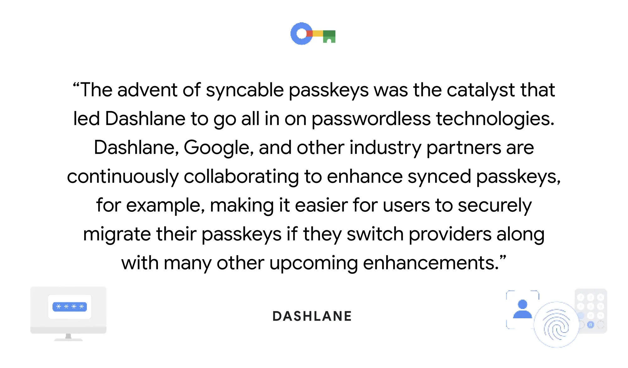 a card that says “The advent of syncable passkeys was the catalyst that led Dashlane to go all in on passwordless technologies. Dashlane, Google, and other industry partners are continuously collaborating to enhance synced passkeys, for example, making it easier for users to securely migrate their passkeys if they switch providers along with many other upcoming enhancements.” - Dashlane