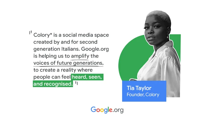 A picture of  Tia Taylor, founder of Colory. The quote says  “ColorY* is a social media space created by and for second generation Italians. Google.org is helping us to amplify the voices of future generations, to create a reality where people can feel heard, seen, and recognised.”
