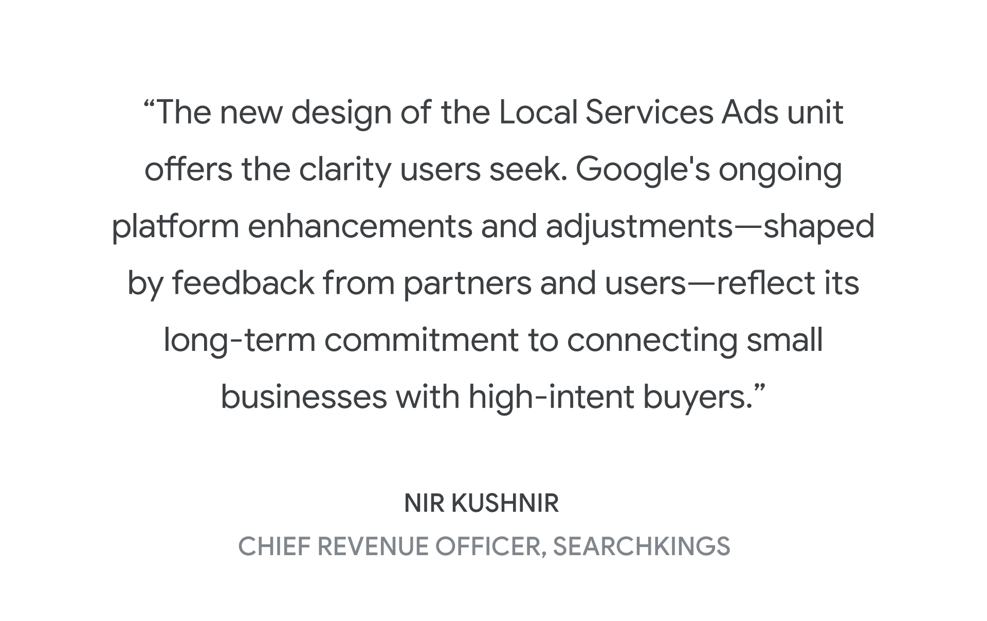 "The new design of the Local Services Ads unit offers the clarity users seek. Google's ongoing platform enhancements and adjustments—shaped by feedback from partners and users—reflect its long-term commitment to connecting small businesses with high-intent buyers.” -Nir Kushnir, Chief Revenue Officer, SearchKings
