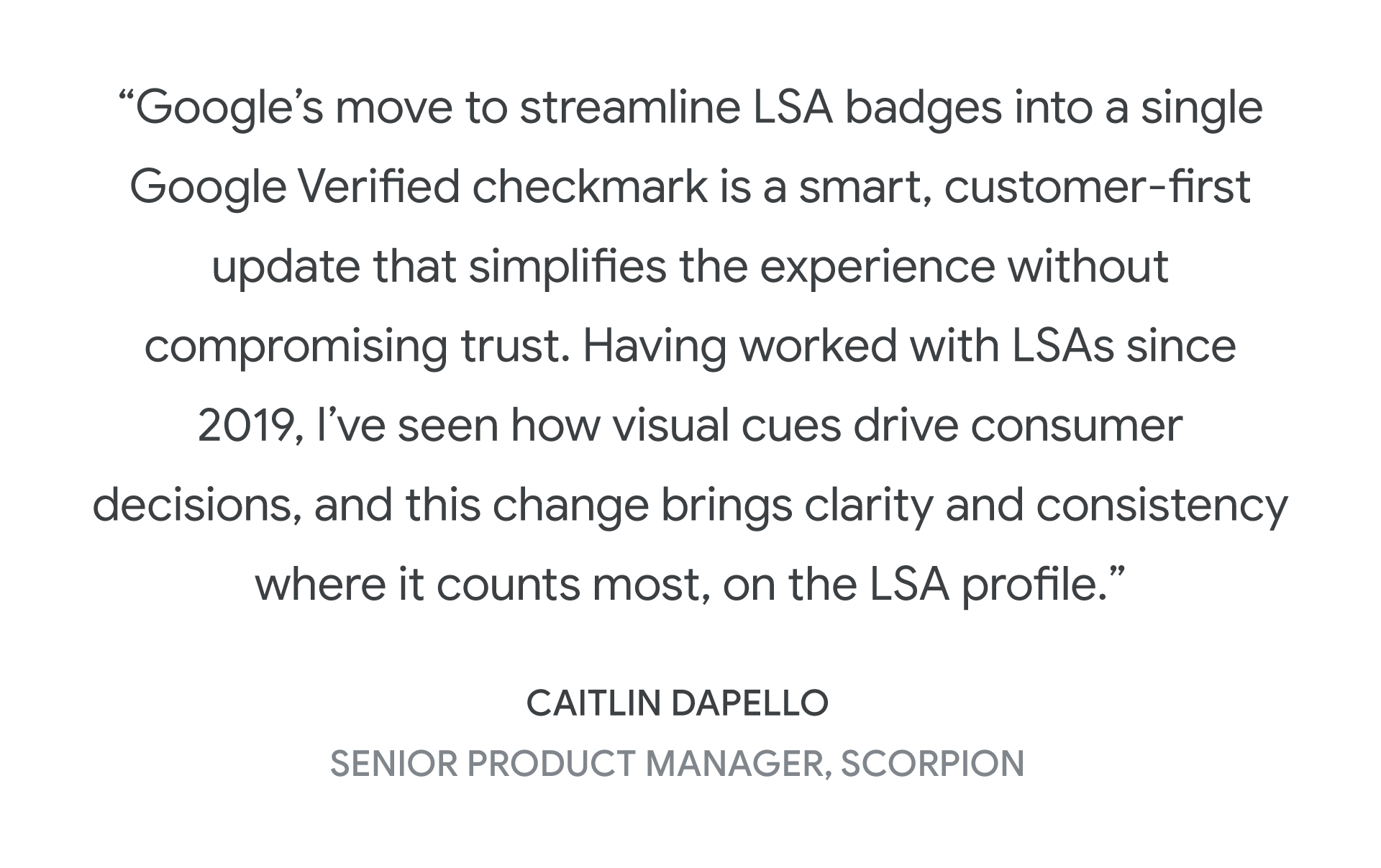 “Google’s move to streamline LSA badges into a single Google Verified checkmark is a smart, customer-first update that simplifies the experience without compromising trust. Having worked with LSAs since 2019, I’ve seen how visual cues drive consumer decisions, and this change brings clarity and consistency where it counts most, on the LSA profile.” — Caitlin Dapello, Senior Product Manager, Scorpion
