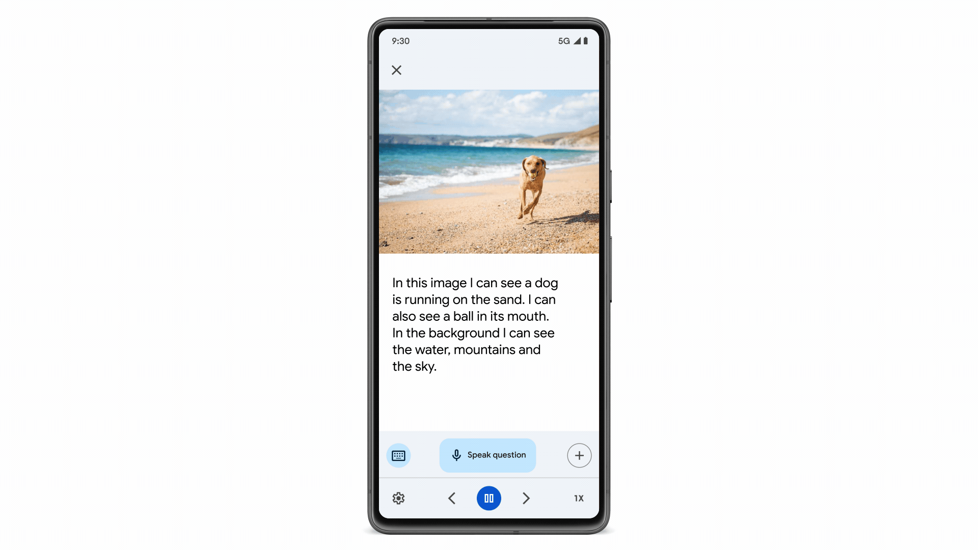 A view of the user interface for the Image Question & Answer feature of Lookout. In the top half of the screen is a photo of a dog running with a ball on the beach. Below is a text box that reads "In this image I can see a dog is running on the sand. I can also see a ball in its mouth. In the background I can see the water, mountains and the sky." Below are button options to use a keyboard, speak a question, or add another input. A box slides up with the text, “Speak your question.” A user speaks, “Does the dog look playful?” The app responds back, “Yes, the dog is playful.”