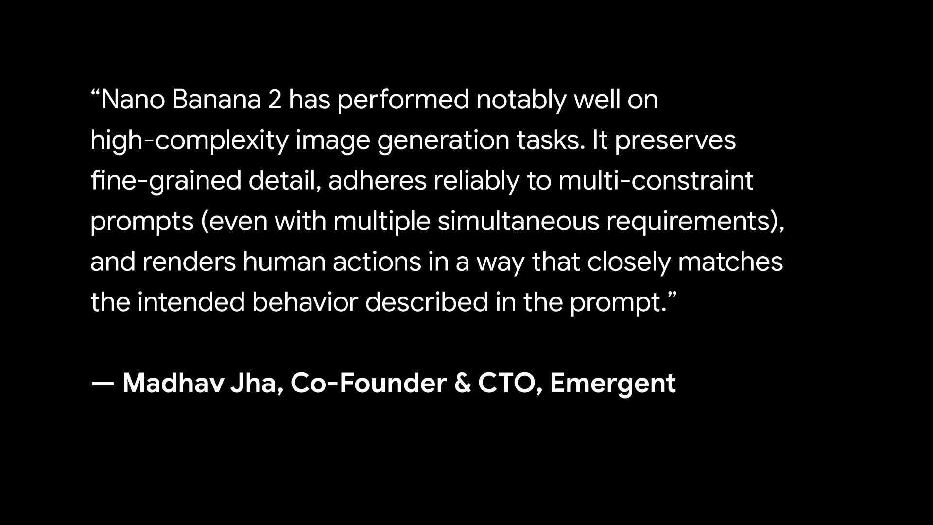 “Nano Banana 2 has performed notably well on high-complexity image generation tasks. It preserves fine-grained detail, adheres reliably to multi-constraint prompts (even with multiple simultaneous requirements), and renders human actions in a way that closely matches the intended behavior described in the prompt. - Madhav Jha, Co-Founder & CTO, Emergent