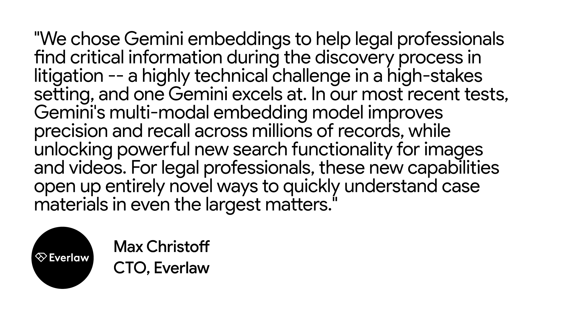 "We chose Gemini embeddings to help legal professionals find critical information during the discovery process in litigation -- a highly technical challenge in a high-stakes setting, and one Gemini excels at. In our most recent tests, Gemini's multi-modal embedding model improves precision and recall across millions of records, while unlocking powerful new search functionality for images and videos. For legal professionals, these new capabilities open up entirely novel ways to quickly understand case materials in even the largest matters." Max Christoff, CTO at Everlaw
