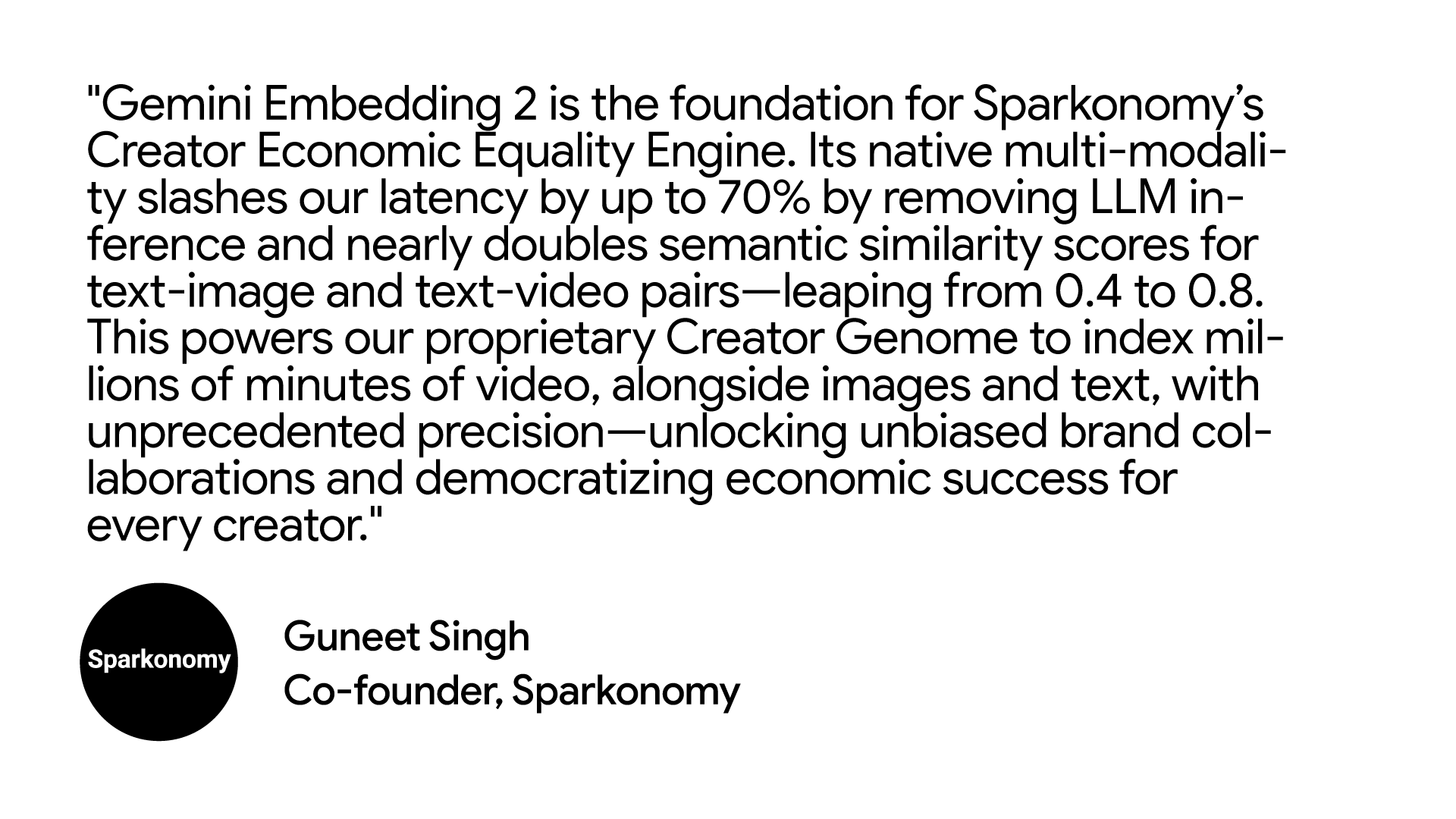 "Gemini Embedding 2 is the foundation for Sparkonomy’s Creator Economic Equality Engine. Its native multi-modality slashes our latency by up to 70% by removing LLM inference and nearly doubles semantic similarity scores for text-image and text-video pairs—leaping from 0.4 to 0.8. This powers our proprietary Creator Genome to index millions of minutes of video, alongside images and text, with unprecedented precision—unlocking unbiased brand collaborations and democratizing economic success for every creator." Guneet Singh, Co-founder at Sparkonomy