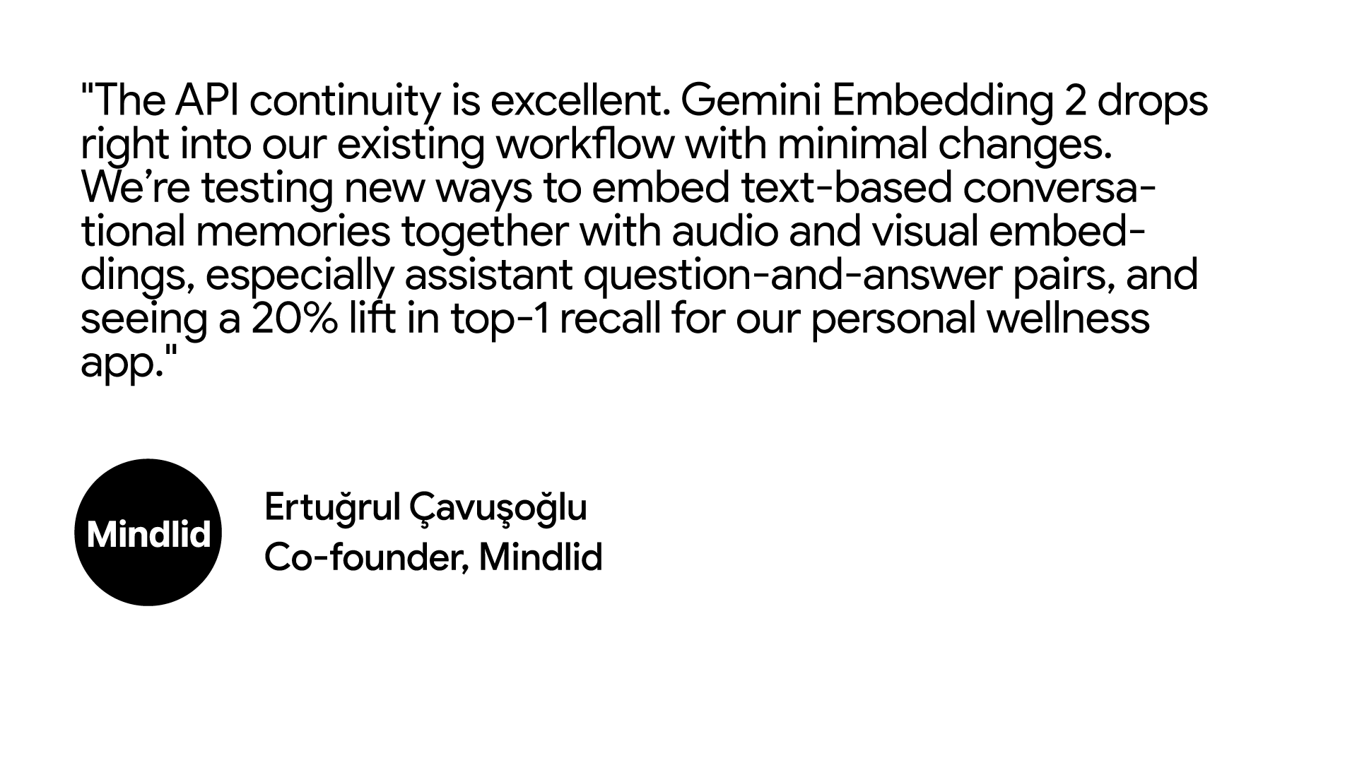 "The API continuity is excellent. Gemini Embedding 2 drops right into our existing workflow with minimal changes. We’re testing new ways to embed text-based conversational memories together with audio and visual embeddings, especially assistant question-and-answer pairs, and seeing a 20% lift in top-1 recall for our personal wellness app."  Ertuğrul Çavuşoğlu, Co-founder at Mindlid