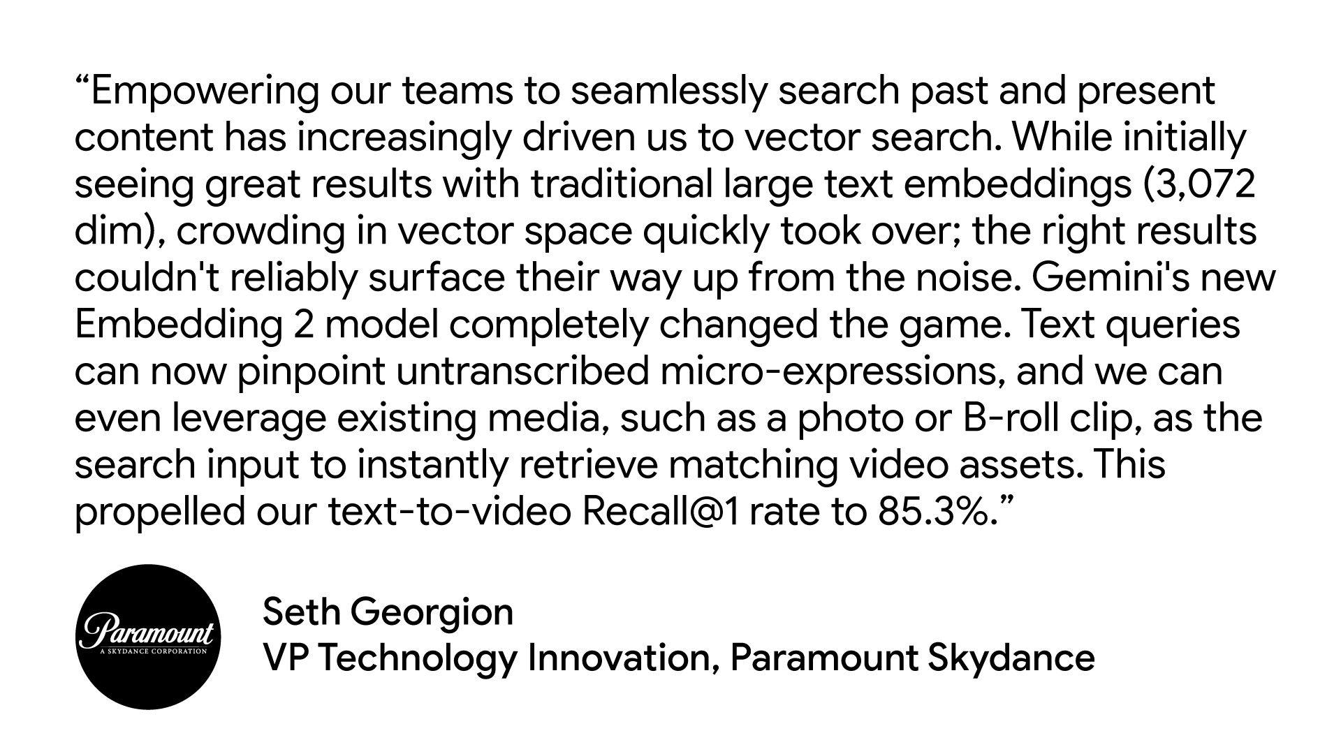 "Empowering our teams to seamlessly search past and present content has increasingly driven us to vector search. While initially seeing great results with traditional large text embeddings (3,072 dim), crowding in vector space quickly took over; the right results couldn't reliably surface their way up from the noise. Gemini's new Embedding 2 model completely changed the game. Text queries can now pinpoint untranscribed micro-expressions, and we can even leverage existing media, such as a photo or B-roll clip, as the search input to instantly retrieve matching video assets. This propelled our text-to-video Recall@1 rate to 85.3%." Seth Georgian, VP Technology Innovation, Paramount Skydance
