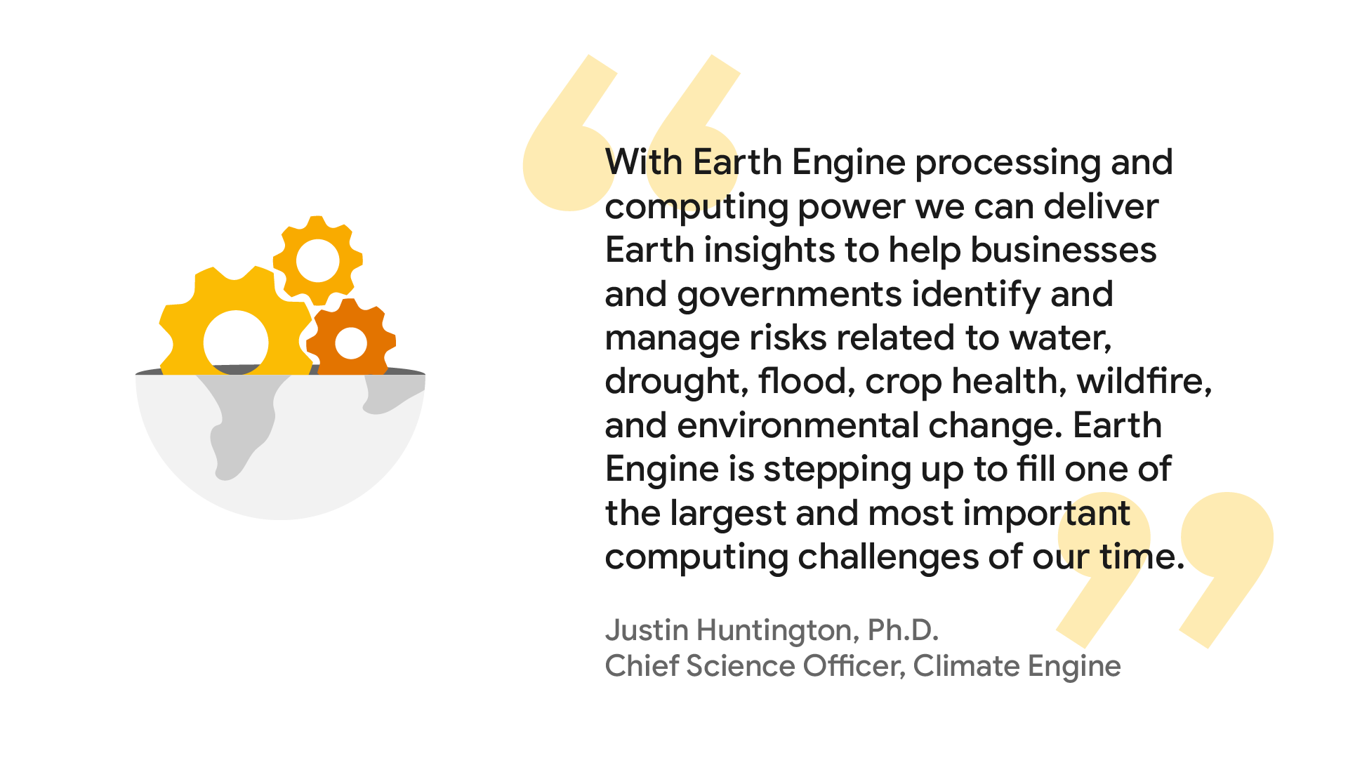Graphic of a quote from Justin Huntington, Ph.D., Chief Science Officer, Climate Engine: “With Earth Engine processing and computing power we can deliver Earth insights to help businesses and governments identify and manage risks related to water, drought, flood, crop health, wildfire, and environmental change. Earth Engine is stepping up to fill one of the largest and most important computing challenges of our time.”