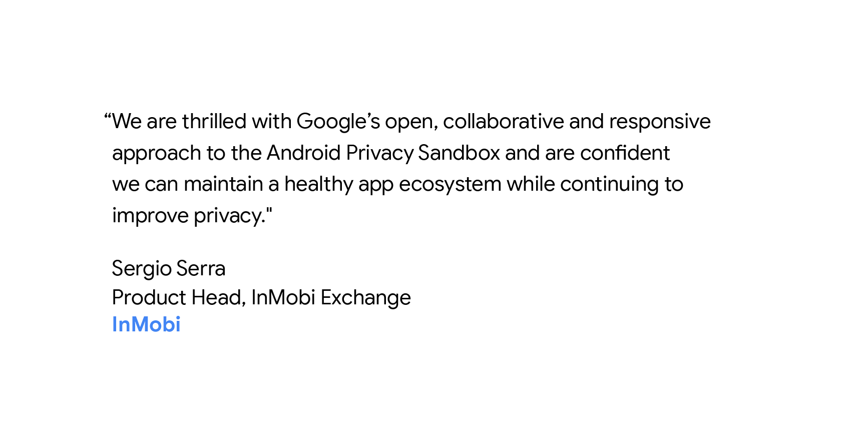 “We are thrilled with Google’s open, collaborative and responsive approach to the Android Privacy Sandbox and are confident we can maintain a healthy app ecosystem while continuing to improve privacy." - Sergio Serra, Product head, InMobi Exchange.