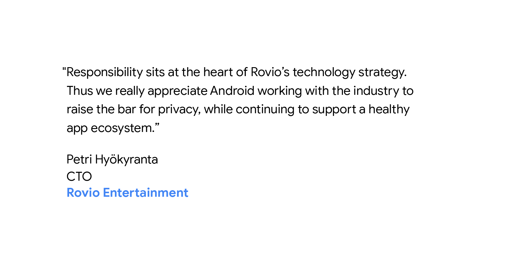 "Responsibility sits at the heart of Rovio’s technology strategy. Thus we really appreciate Android working with the industry to raise the bar for privacy, while continuing to support a healthy app ecosystem." - Petri Hyökyranta, CTO of Rovio Entertainment