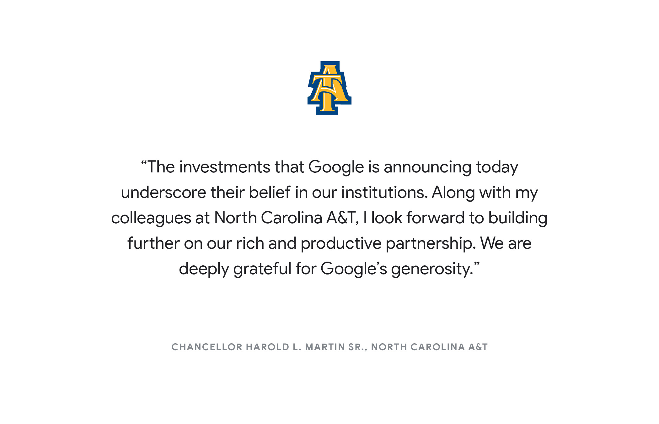 "The investments that Google is announcing today underscore their belief in our institutions. Along with my colleagues at North Carolina A&T, I look forward to building further on our rich and productive partnership. We are deeply grateful for Google’s generosity." - Chancellor Harold L. Martin Sr., North Carolina A&T